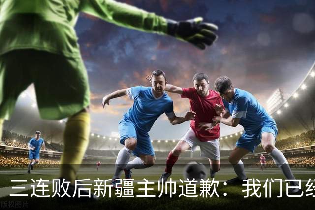 三连败后新疆主帅道歉：我们已经尽了，但没顶住