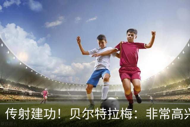 传射建功！贝尔特拉梅：非常高兴连场破门，我为此付出很多努力