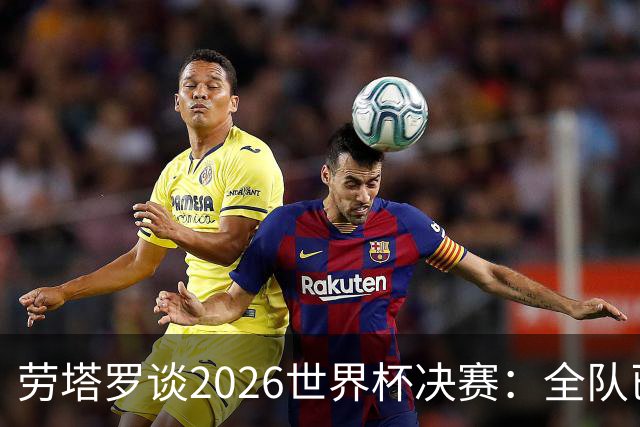 劳塔罗谈2026世界杯决赛：全队已精疲力竭，梅西几乎跑不动