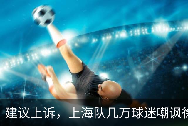建议上诉，上海队几万球迷嘲讽徐杰，崔永熙垃圾时间怒刷分