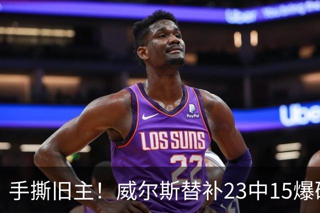 手撕旧主！威尔斯替补23中15爆砍36分7板5助2断