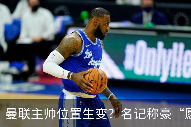 曼联主帅位置生变？名记称豪“愿意接手”，威尔科克斯更青睐他