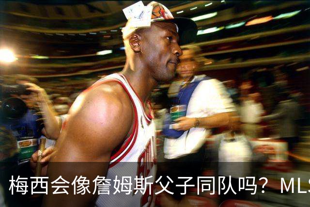 梅西会像詹姆斯父子同队吗？MLS总裁回应悬念
