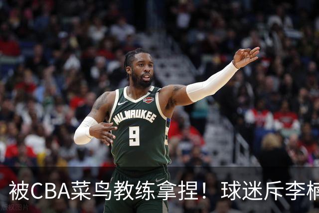 被CBA菜鸟教练拿捏！球迷斥李楠：李昂有你这阵容能虐你35分