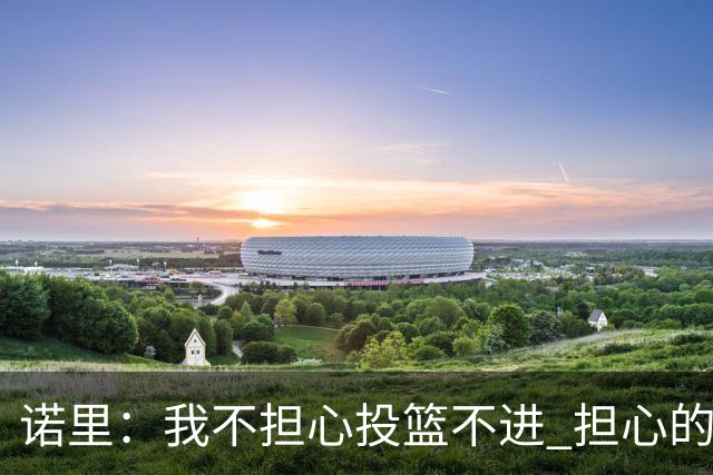 诺里：我不担心投篮不进 担心的是因投不进球带来的松懈和失误