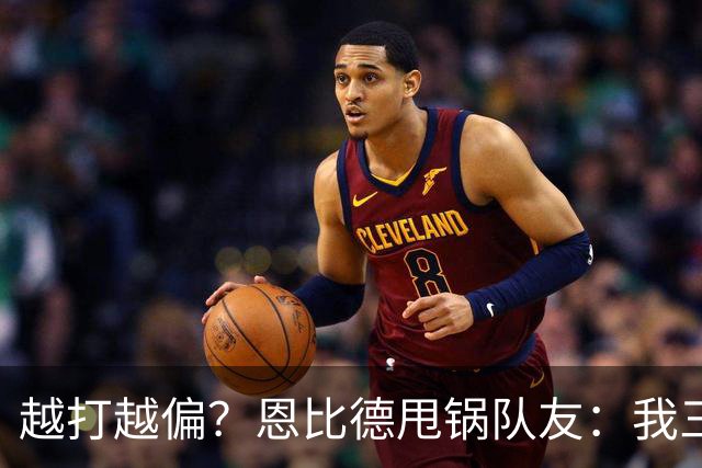 越打越偏？恩比德甩锅队友：我三分很准，凭什么只让我凿内线