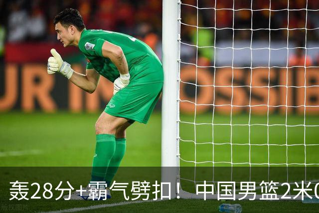 轰28分+霸气劈扣！中国男篮2米05王牌崛起：世预赛郭士强重用他？