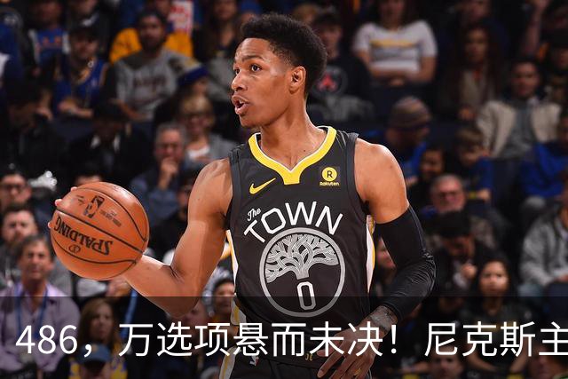 486，万选项悬而未决！尼克斯主动询价，杨瀚森命运难料！
